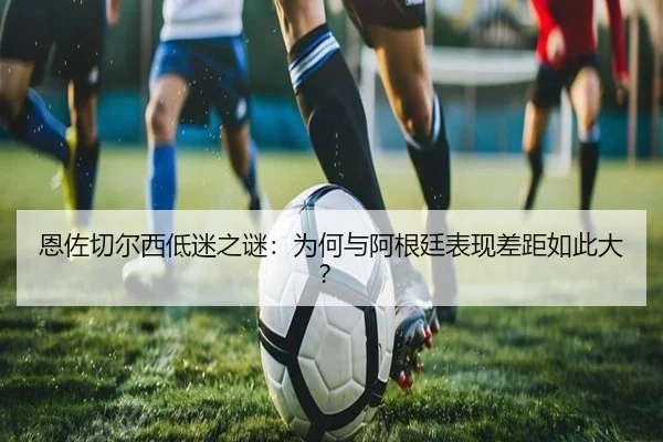 恩佐切尔西低迷之谜：为何与阿根廷表现差距如此大？
